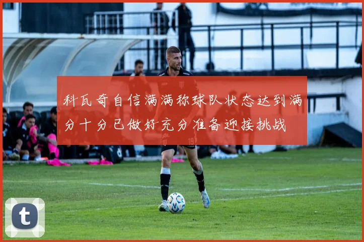 科瓦奇自信满满称球队状态达到满分十分已做好充分准备迎接挑战