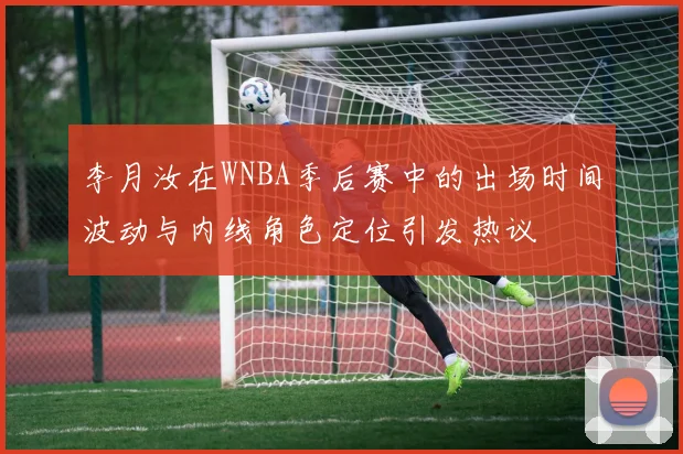 李月汝在WNBA季后赛中的出场时间波动与内线角色定位引发热议